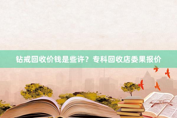 钻戒回收价钱是些许？专科回收店委果报价