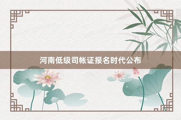 河南低级司帐证报名时代公布
