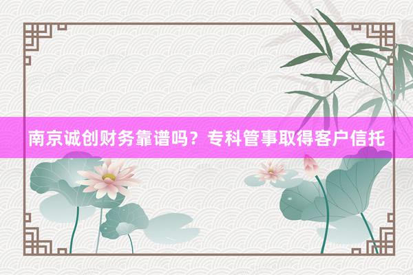 南京诚创财务靠谱吗？专科管事取得客户信托