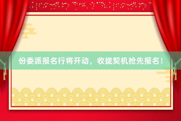 份委派报名行将开动，收拢契机抢先报名！