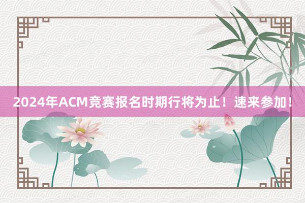 2024年ACM竞赛报名时期行将为止！速来参加！